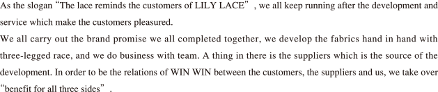 As the slogan “The lace reminds the customers of NISHIMURA LACE ” , we all keep running after the development and service which make the customers pleasured. We all carry out the brand promise we all completed together, w e develop the fabrics hand in hand with three-legged race, and we do business with team. A thing i n there is the suppliers which is the source of the development. In order to be the relations of WIN WIN between the customers, the suppliers and us, we take over “benefit for all three sides”.