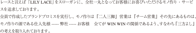 レースと言えば「LILY LACE」をスローガンに、全社一丸となってお客様にお喜びいただけるモノ作り・サービスを追求しております。全員で作成したブランドプロミスを実行し、モノ作りは『二人三脚』営業は『チーム営業』その先にあるものは、モノ作りの源である仕入先様-----弊社-----お客様 全てがWIN WINの関係であるよう、すなわち『三方よし』の考えを取り入れております。