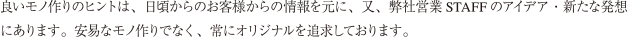良いモノ作りのヒントは、日頃からのお客様からの情報を元に、又、弊社営業STAFF のアイデア・新たな発想にあります。安易なモノ作りでなく、常にオリジナルを追求しております。
