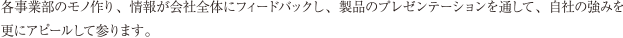 各事業部のモノ作り、情報が会社全体にフィードバックし、製品のプレゼンテーションを通して、自社の強みを更にアピールして参ります。