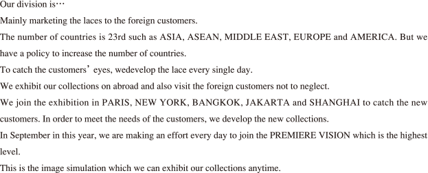 Our division is…Mainly marketing the laces to the foreign customers.The number of countries is 23rd such as ASIA, ASEAN, MIDDLE EAS T, EUROPE and AMERICA. But wehave a policy to increase the number of countries.To catch the customers’ eyes, wedevelop the lace every single day.We exhibit our collections on abroad and also visit the foreign customers not to neglect.We join the exhibition in PARIS, NEW YORK, BANGKOK, JAKARTA and SHANGHAI to catch the newcustomers. In order to meet the needs of the customers, we develop the new collections.In September in this year, we are making an effort every day to join the PREMIERE VISION which is the highest level.This is the image simulation which we can exhibit our collections anytime.