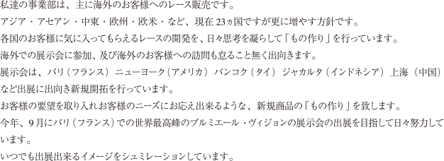 私達の事業部は、主に海外のお客様へのレース販売です。アジア・アセアン・中東・欧州・欧米・など、現在23ヵ国ですが更に増やす方針です。各国のお客様に気に入ってもらえるレースの開発を、日々思考を凝らして「もの作り」を行っています。海外での展示会に参加、及び海外のお客様への訪問も怠ること無く出向きます。展示会は、パリ(フランス)ニューヨーク(アメリカ)バンコク(タイ)ジャカルタ(インドネシア)上海(中国)など出展に出向き新規開拓を行っています。お客様の要望を取り入れお客様のニーズにお応え出来るような、新規商品の「もの作り」を致します。今年、9 月にパリ(フランス)での世界最高峰のプルミエール・ヴィジョンの展示会の出展を目指して日々努力しています。いつでも出展出来るイメージをシュミレーションしています。