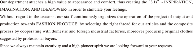 Our department attaches a high value to appearance and comfort, thus creating the “3 Is” -INSPIRATION, IMAGINATION, AND IDEAPOWER- in order to stimulate your feelings.Without regard to the seasons, our staff continuously organizes the operation of the project of output and production towards FASHION PRODUCE, by selecting the right thread for our articles and the composite process by cooperating with domestic and foreign industrial factories, moreover producing original clothes suggested by professional buyers.Since we always maintain creativity and a high pioneer spirit we are looking forward to your requests.