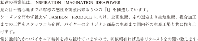 私達の事業部は、INSPIRATION IMAGINATION IDEAPOWER見た目~着心地までお客様の感性を刺激出来る3 つの「I」を創造しています。シーズンを問わず絶えずFASHION PRODUCE に向け、企画生産、糸の選定より生地生産、複合加工までの工程をスタッフ自ら企画、バイヤーのオリジナル商品の生産まで国内外の生産工場と共に作り上げます。常に独創的かつパイオニア精神を持ち続けていますので、御依頼有れば是非リクエストをお願い致します。