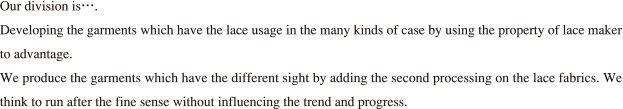 Our division is….Developing the garments which have the lace usage in the many kinds of case by using the property of lace maker to advantage.We produce the garments which have the different sight by adding the second processing on the lace fabrics. We think to run after the fine sense without influencing the trend and progress.