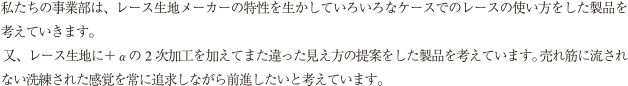 私たちの事業部は、レース生地メーカーの特性を生かしていろいろなケースでのレースの使い方をした製品を考えていきます。又、レース生地に+αの2 次加工を加えてまた違った見え方の提案をした製品を考えています。 売れ筋に流されない洗練された感覚を常に追求しながら前進したいと考えています。