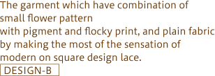 The garment which have combination of small flower pattern with pigment and flocky print, and plain fabric<br />by making the most of the sensation of modern on square <br />design lace.